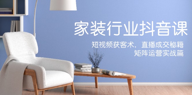 家装抖音课：短视频获客术，直播成交秘籍，矩阵运营实战篇跨境课程-外贸教程-精品网课-电商运营课库课堂