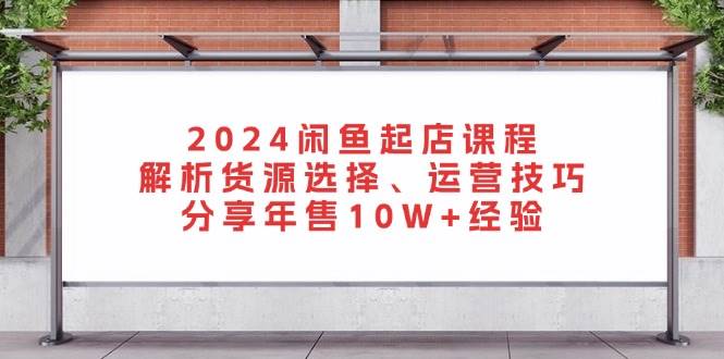 2024闲鱼起店课程：解析货源选择、运营技巧，分享年售10W+经验跨境课程-外贸教程-精品网课-电商运营课库课堂