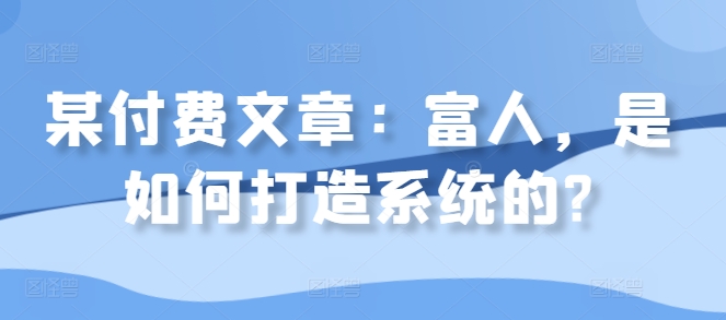某付费文章：富人，是如何打造系统的?跨境课程-外贸教程-精品网课-电商运营课库课堂