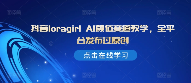 抖音loragirl AI颜值赛道教学，全平台发布过原创跨境课程-外贸教程-精品网课-电商运营课库课堂