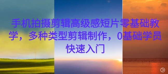 手机拍摄剪辑高级感短片零基础教学，多种类型剪辑制作，0基础学员快速入门跨境课程-外贸教程-精品网课-电商运营课库课堂