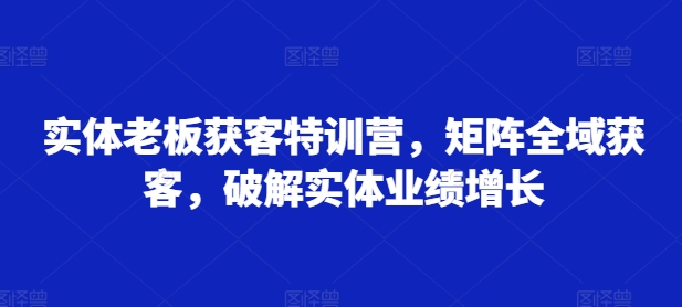 实体老板获客特训营，矩阵全域获客，破解实体业绩增长跨境课程-外贸教程-精品网课-电商运营课库课堂