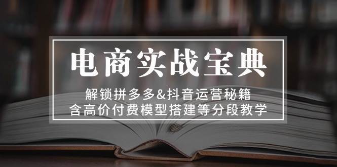 电商实战宝典：解锁拼多多&抖音运营秘籍，含高价付费模型搭建等分段教学跨境课程-外贸教程-精品网课-电商运营课库课堂