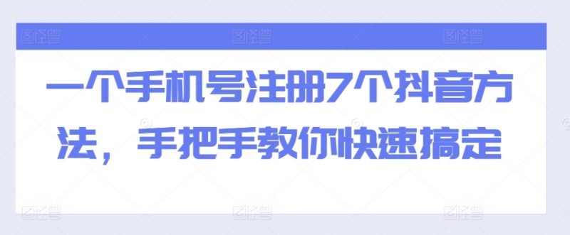 一个手机号注册7个抖音方法,手把手教你快速搞定跨境课程-外贸教程-精品网课-电商运营课库课堂