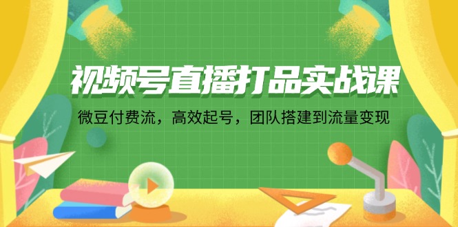 视频号直播打品实战课：微 豆 付 费 流，高效起号，团队搭建到流量变现跨境课程-外贸教程-精品网课-电商运营课库课堂