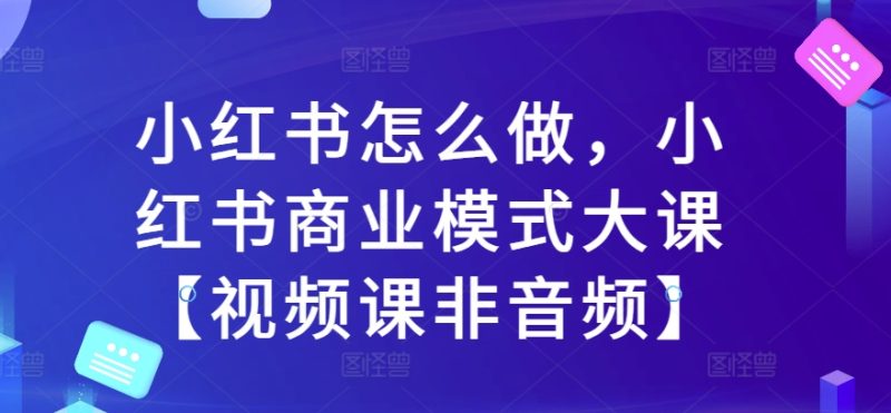 小红书怎么做,小红书商业模式大课【视频课非音频】跨境课程-外贸教程-精品网课-电商运营课库课堂
