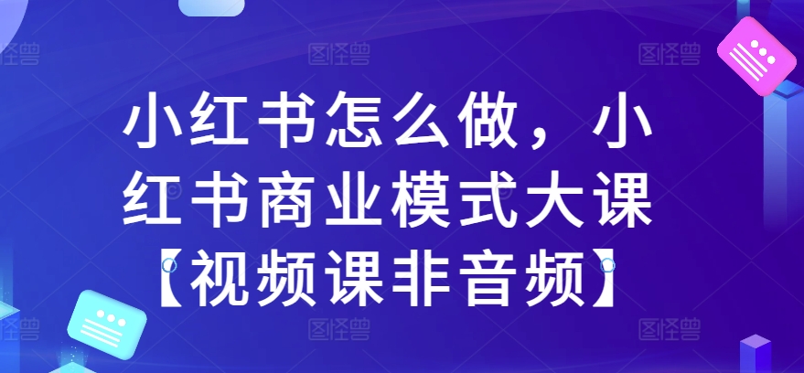 小红书怎么做，小红书商业模式大课【视频课非音频】跨境课程-外贸教程-精品网课-电商运营课库课堂