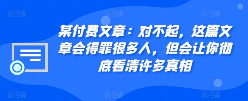 某付费文章:对不起,这篇文章会得罪很多人,但会让你彻底看清许多真相跨境课程-外贸教程-精品网课-电商运营课库课堂