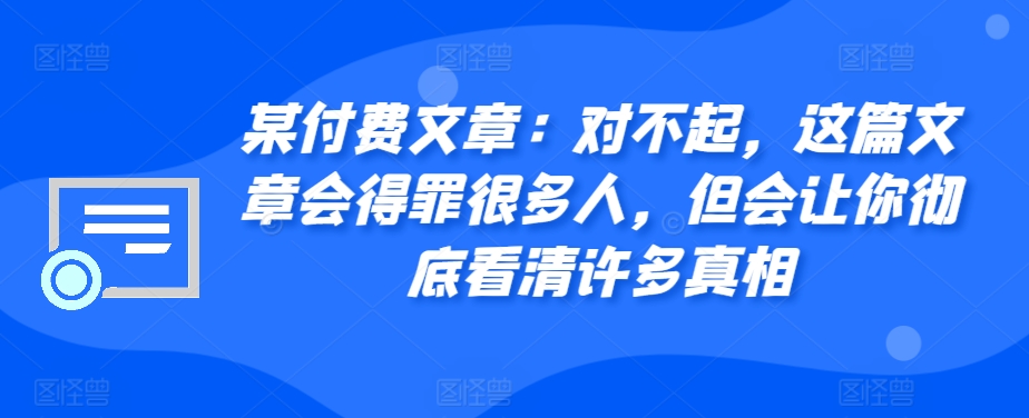 某付费文章：对不起，这篇文章会得罪很多人，但会让你彻底看清许多真相跨境课程-外贸教程-精品网课-电商运营课库课堂