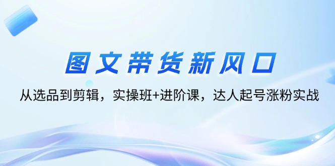 图文带货新风口：从选品到剪辑，实操班+进阶课，达人起号涨粉实战跨境课程-外贸教程-精品网课-电商运营课库课堂