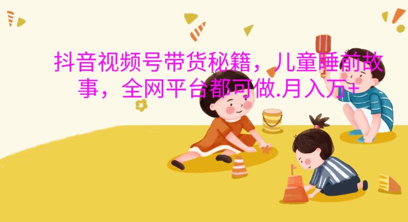 抖音视频号带货秘籍，儿童睡前故事，全网平台都可做.月入万+跨境课程-外贸教程-精品网课-电商运营课库课堂