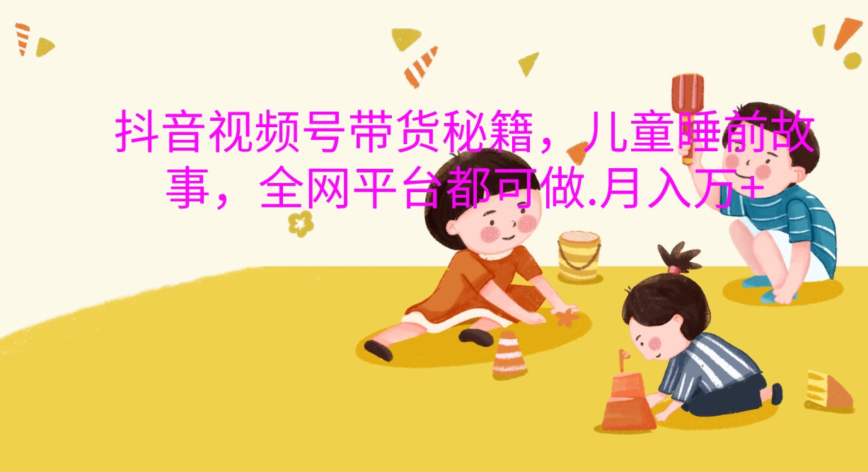 抖音视频号带货秘籍，儿童睡前故事，全网平台都可做.月入万+跨境课程-外贸教程-精品网课-电商运营课库课堂
