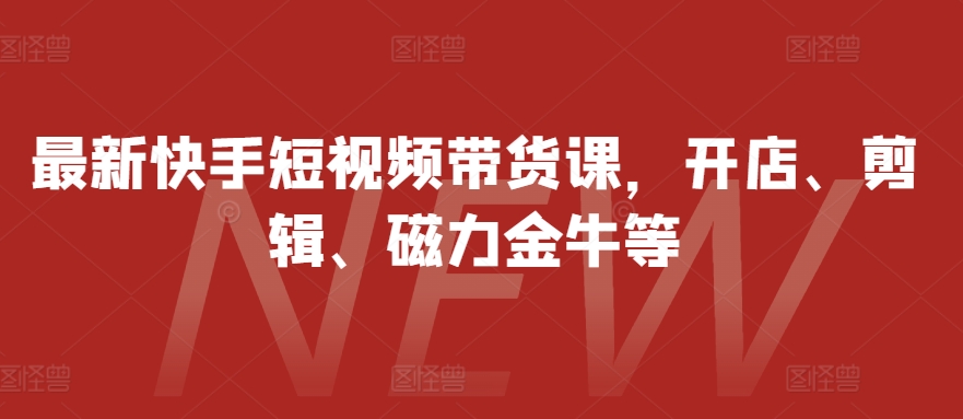 最新快手短视频带货课，开店、剪辑、磁力金牛等跨境课程-外贸教程-精品网课-电商运营课库课堂