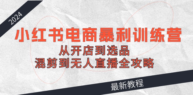 2024小红书电商暴利训练营：从开店到选品，混剪到无人直播全攻略跨境课程-外贸教程-精品网课-电商运营课库课堂