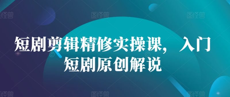 短剧剪辑精修实操课，入门短剧原创解说跨境课程-外贸教程-精品网课-电商运营课库课堂