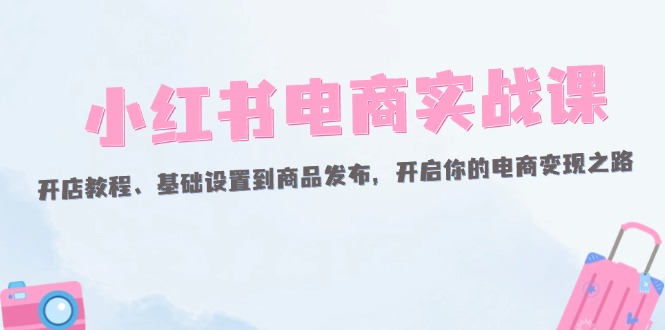 小红书电商实战课：开店教程、基础设置到商品发布，开启你的电商变现之路跨境课程-外贸教程-精品网课-电商运营课库课堂
