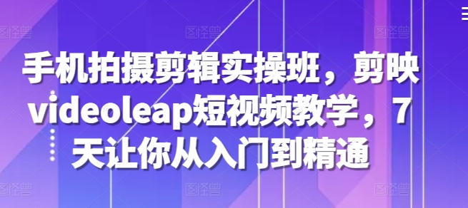 手机拍摄剪辑实操班，剪映videoleap短视频教学，7天让你从入门到精通跨境课程-外贸教程-精品网课-电商运营课库课堂