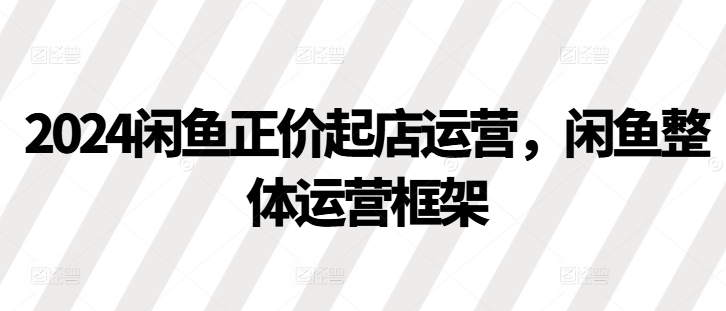 2024闲鱼正价起店运营，闲鱼整体运营框架跨境课程-外贸教程-精品网课-电商运营课库课堂