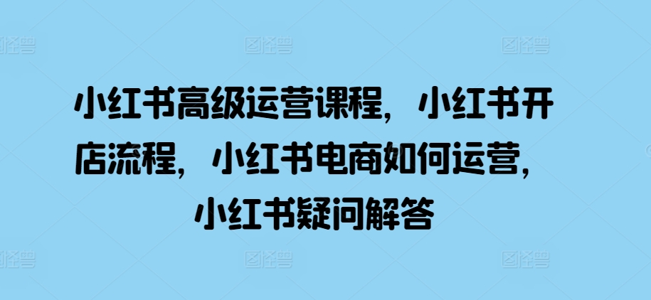 小红书高级运营课程，小红书开店流程，小红书电商如何运营，小红书疑问解答跨境课程-外贸教程-精品网课-电商运营课库课堂