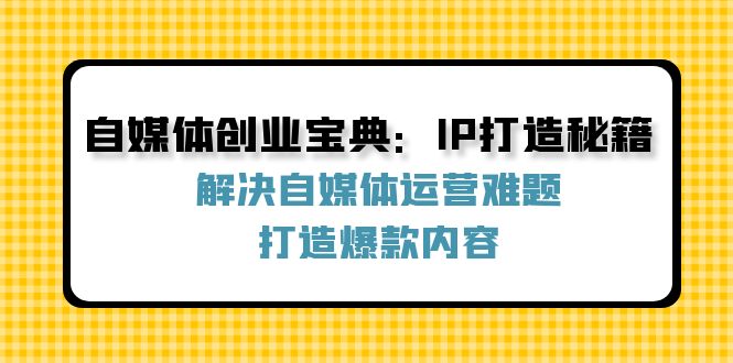 自媒体创业宝典：IP打造秘籍：解决自媒体运营难题，打造爆款内容跨境课程-外贸教程-精品网课-电商运营课库课堂