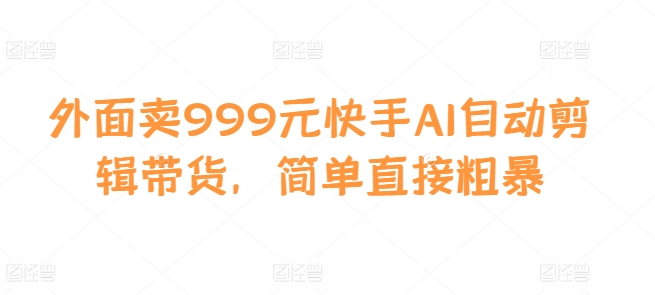外面卖999元快手AI自动剪辑带货，简单直接粗暴跨境课程-外贸教程-精品网课-电商运营课库课堂