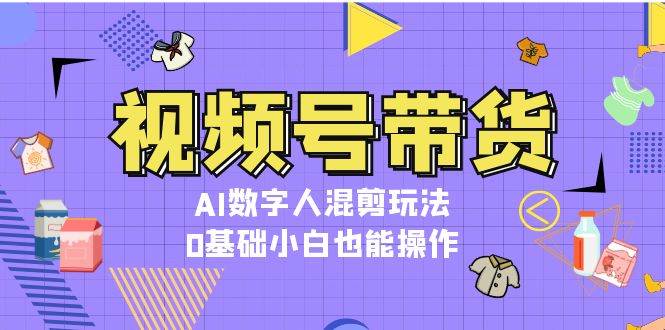 视频号带货，AI数字人混剪玩法，0基础小白也能操作跨境课程-外贸教程-精品网课-电商运营课库课堂