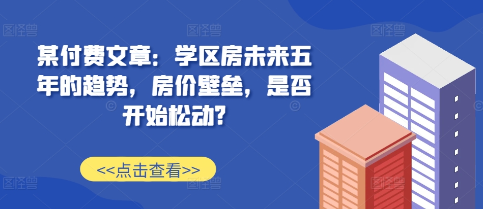 某付费文章：学区房未来五年的趋势，房价壁垒，是否开始松动?跨境课程-外贸教程-精品网课-电商运营课库课堂