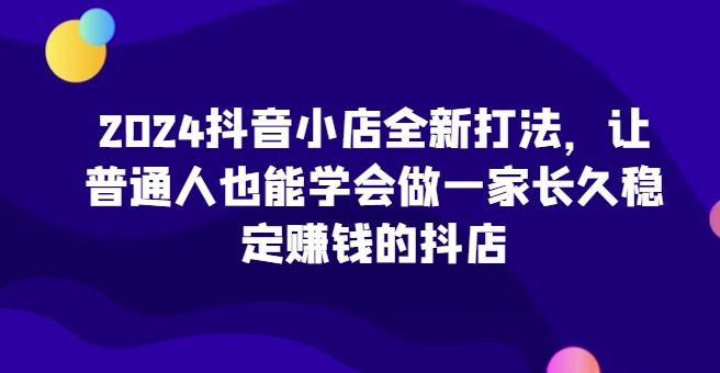 2024抖音小店全新打法，让普通人也能学会做一家长久稳定赚钱的抖店（更新）跨境课程-外贸教程-精品网课-电商运营课库课堂