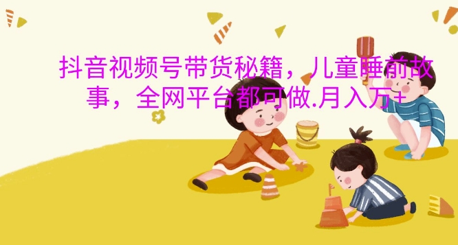 抖音视频号带货秘籍，儿童睡前故事，全网平台都可做，月入过W跨境课程-外贸教程-精品网课-电商运营课库课堂