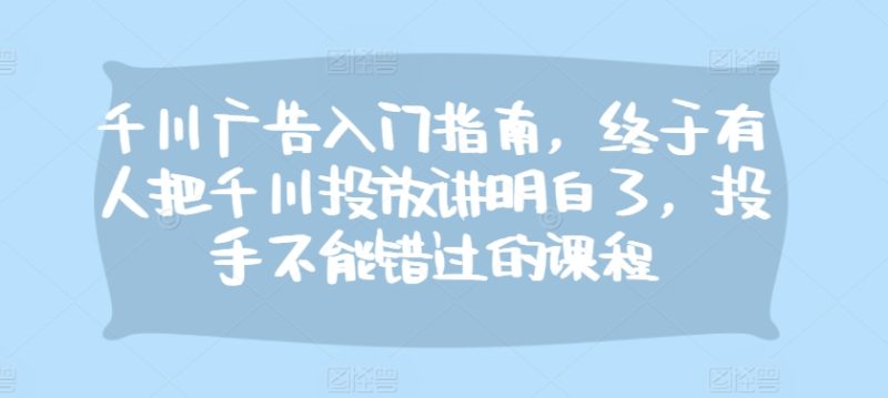 千川广告入门指南,终于有人把千川投放讲明白了,投手不能错过的课程跨境课程-外贸教程-精品网课-电商运营课库课堂