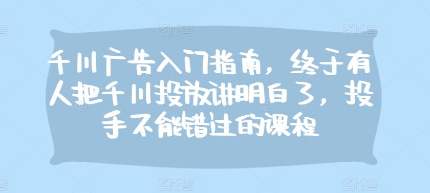 千川广告入门指南，终于有人把千川投放讲明白了，投手不能错过的课程跨境课程-外贸教程-精品网课-电商运营课库课堂