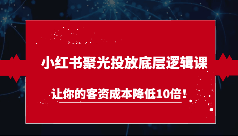 小红书聚光投放底层逻辑课,让你的客资成本降低10倍!跨境课程-外贸教程-精品网课-电商运营课库课堂