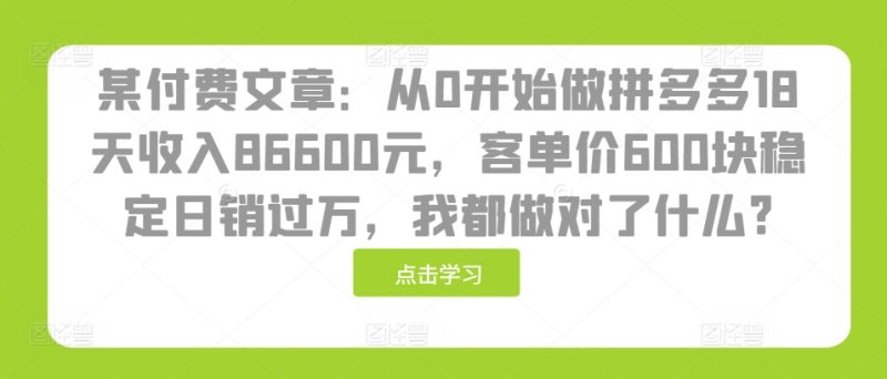 某付费文章：从0开始做拼多多18天收入86600元，客单价600块稳定日销过万，我都做对了什么?跨境课程-外贸教程-精品网课-电商运营课库课堂