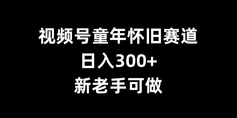 视频号童年怀旧赛道，日入300+，新老手可做跨境课程-外贸教程-精品网课-电商运营课库课堂
