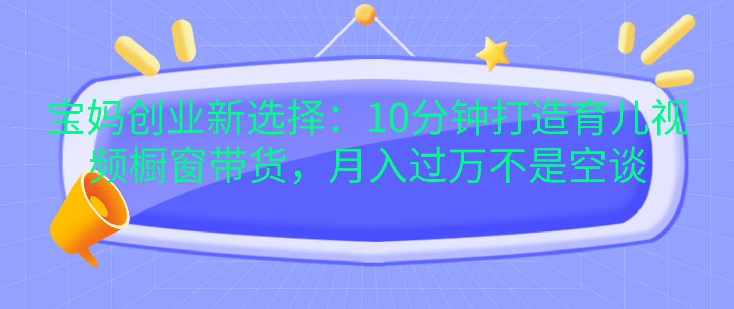 宝妈创业新选择：10分钟打造育儿视频橱窗带货，月入过万不是空谈跨境课程-外贸教程-精品网课-电商运营课库课堂