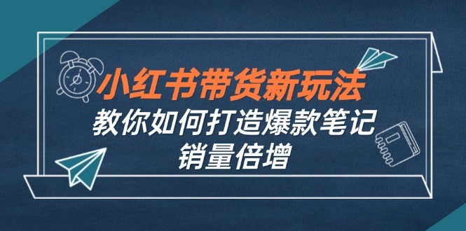 小红书带货新玩法【9月课程】教你如何打造爆款笔记，销量倍增（无水印）跨境课程-外贸教程-精品网课-电商运营课库课堂