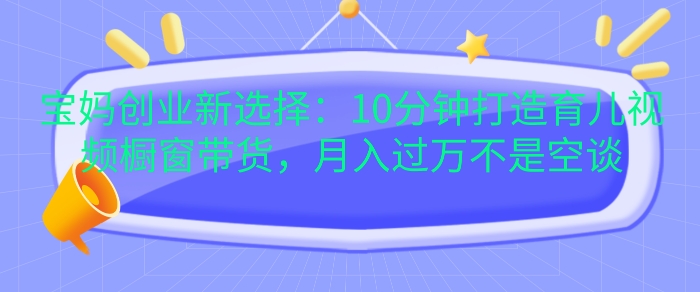 宝妈创业新选择：10分钟打造育儿视频橱窗带货，月入过W不是空谈跨境课程-外贸教程-精品网课-电商运营课库课堂