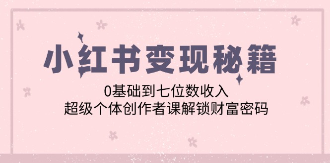 小红书变现秘籍：0基础到七位数收入，超级个体创作者课解锁财富密码跨境课程-外贸教程-精品网课-电商运营课库课堂