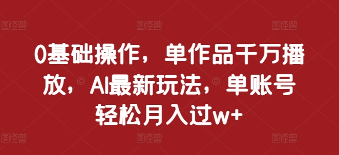 0基础操作，单作品千万播放，AI最新玩法，单账号轻松月入过w+跨境课程-外贸教程-精品网课-电商运营课库课堂