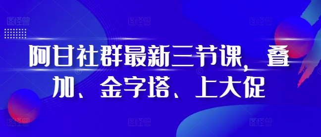 阿甘社群最新三节课，叠加、金字塔、上大促跨境课程-外贸教程-精品网课-电商运营课库课堂