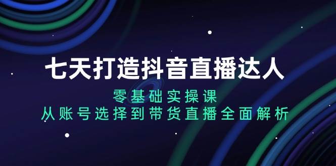 七天打造抖音直播达人：零基础实操课，从账号选择到带货直播全面解析跨境课程-外贸教程-精品网课-电商运营课库课堂