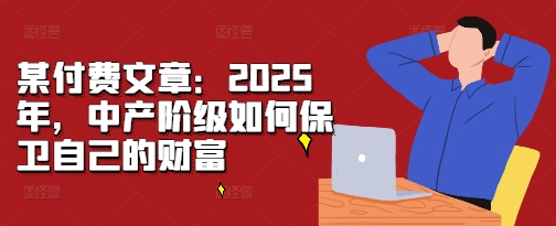 某付费文章：2025年，中产阶级如何保卫自己的财富跨境课程-外贸教程-精品网课-电商运营课库课堂