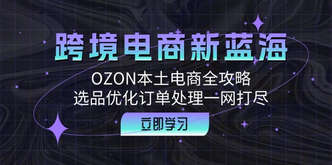 跨境电商新蓝海：OZON本土电商全攻略，选品优化订单处理一网打尽跨境课程-外贸教程-精品网课-电商运营课库课堂