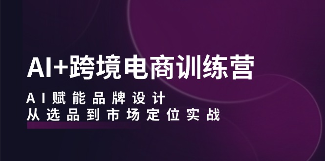 AI+跨境电商训练营：AI赋能品牌设计，从选品到市场定位实战跨境课程-外贸教程-精品网课-电商运营课库课堂