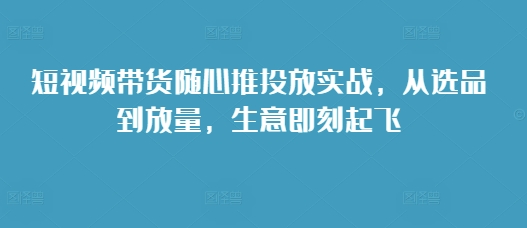 短视频带货随心推投放实战，从选品到放量，生意即刻起飞跨境课程-外贸教程-精品网课-电商运营课库课堂