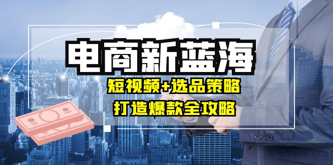商家必看电商新蓝海：短视频+选品策略，打造爆款全攻略，月入10w+跨境课程-外贸教程-精品网课-电商运营课库课堂
