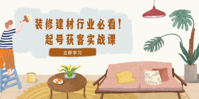 装修-建材行业必看！起号获客实战课：精准定位+爆款视频+高效运营跨境课程-外贸教程-精品网课-电商运营课库课堂