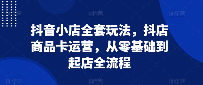 抖音小店全套玩法，抖店商品卡运营，从零基础到起店全流程跨境课程-外贸教程-精品网课-电商运营课库课堂
