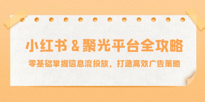 小红薯&聚光平台全攻略：零基础掌握信息流投放，打造高效广告策略跨境课程-外贸教程-精品网课-电商运营课库课堂