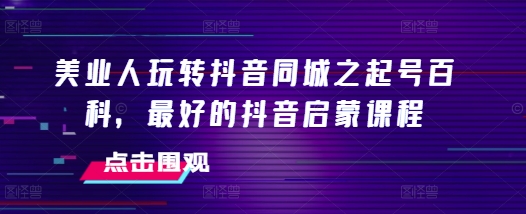 美业人玩转抖音同城之起号百科，最好的抖音启蒙课程跨境课程-外贸教程-精品网课-电商运营课库课堂